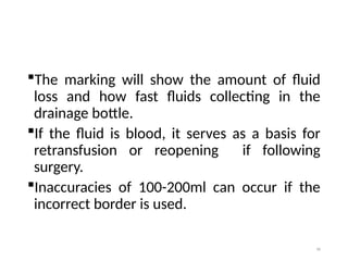 96
The marking will show the amount of fluid
loss and how fast fluids collecting in the
drainage bottle.
If the fluid is blood, it serves as a basis for
retransfusion or reopening if following
surgery.
Inaccuracies of 100-200ml can occur if the
incorrect border is used.
 