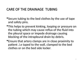 97
CARE OF THE DRAINAGE TUBING
Secure tubing to the bed clothes by the use of tape
and safety pins.
This helps to prevent kinking, looping or pressure on
the tubing which may cause reflux of the fluid into
the pleural space or impede drainage causing
blocking of the intrapleural drain by debris.
Ensure that artery clamps are in close proximity to
patient .i.e taped to the wall, clamped to the bed
clothes or on the bed side locker.
 