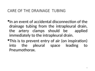 98
CARE OF THE DRAINAGE TUBING
In an event of accidental disconnection of the
drainage tubing from the intrapleural drain,
the artery clamps should be applied
immediately to the intrapleural drain.
This is to prevent entry of air (on inspiration)
into the pleural space leading to
Pneumothorax.
 