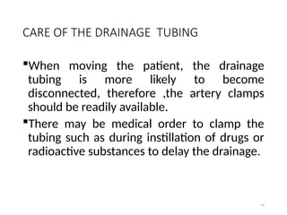 99
CARE OF THE DRAINAGE TUBING
When moving the patient, the drainage
tubing is more likely to become
disconnected, therefore ,the artery clamps
should be readily available.
There may be medical order to clamp the
tubing such as during instillation of drugs or
radioactive substances to delay the drainage.
 