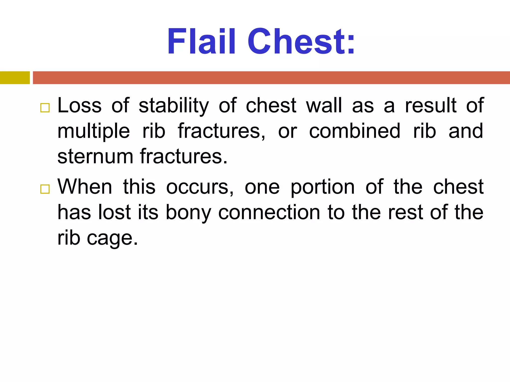 Flail Chest:
 Loss of stability of chest wall as a result of
multiple rib fractures, or combined rib and
sternum fractures.
 When this occurs, one portion of the chest
has lost its bony connection to the rest of the
rib cage.
 