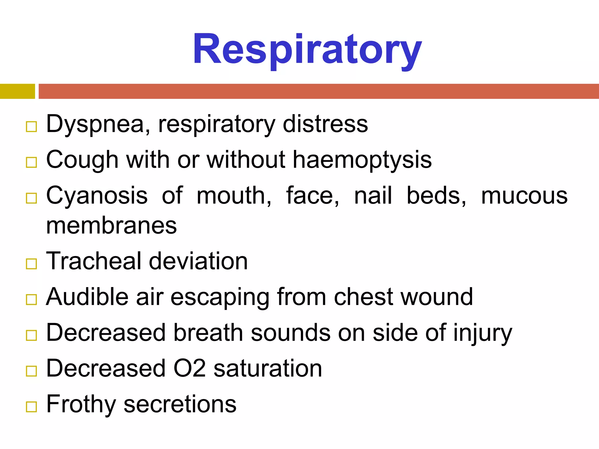 Respiratory
 Dyspnea, respiratory distress
 Cough with or without haemoptysis
 Cyanosis of mouth, face, nail beds, mucous
membranes
 Tracheal deviation
 Audible air escaping from chest wound
 Decreased breath sounds on side of injury
 Decreased O2 saturation
 Frothy secretions
 