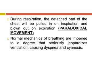  During respiration, the detached part of the
chest will be pulled in on inspiration and
blown out on expiration (PARADOXICAL
MOVEMENT)
 Normal mechanics of breathing are impaired
to a degree that seriously jeopardizes
ventilation, causing dyspnea and cyanosis.
 
