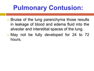 Pulmonary Contusion:
 Bruise of the lung parenchyma those results
in leakage of blood and edema fluid into the
alveolar and interstitial spaces of the lung.
 May not be fully developed for 24 to 72
hours.
 
