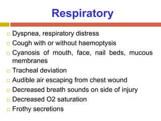 Respiratory
 Dyspnea, respiratory distress
 Cough with or without haemoptysis
 Cyanosis of mouth, face, nail beds, mucous
membranes
 Tracheal deviation
 Audible air escaping from chest wound
 Decreased breath sounds on side of injury
 Decreased O2 saturation
 Frothy secretions
 