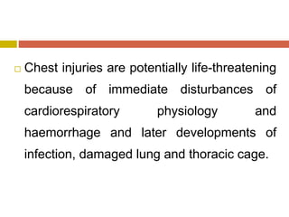  Chest injuries are potentially life-threatening
because of immediate disturbances of
cardiorespiratory physiology and
haemorrhage and later developments of
infection, damaged lung and thoracic cage.
 