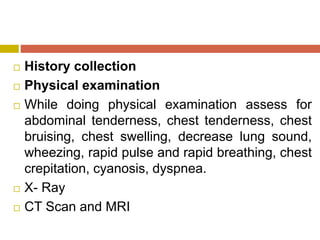  History collection
 Physical examination
 While doing physical examination assess for
abdominal tenderness, chest tenderness, chest
bruising, chest swelling, decrease lung sound,
wheezing, rapid pulse and rapid breathing, chest
crepitation, cyanosis, dyspnea.
 X- Ray
 CT Scan and MRI
 