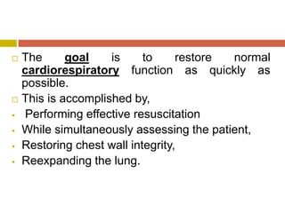  The goal is to restore normal
cardiorespiratory function as quickly as
possible.
 This is accomplished by,
 Performing effective resuscitation
 While simultaneously assessing the patient,
 Restoring chest wall integrity,
 Reexpanding the lung.
 