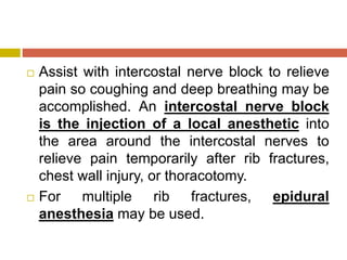 Assist with intercostal nerve block to relieve
pain so coughing and deep breathing may be
accomplished. An intercostal nerve block
is the injection of a local anesthetic into
the area around the intercostal nerves to
relieve pain temporarily after rib fractures,
chest wall injury, or thoracotomy.
 For multiple rib fractures, epidural
anesthesia may be used.
 