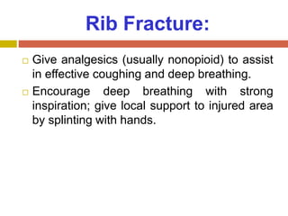 Rib Fracture:
 Give analgesics (usually nonopioid) to assist
in effective coughing and deep breathing.
 Encourage deep breathing with strong
inspiration; give local support to injured area
by splinting with hands.
 