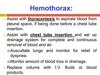 Hemothorax:
 Assist with thoracentesis to aspirate blood from
pleural space, if being done before a chest tube
insertion.
 Assist with chest tube insertion and set up
drainage system for complete and continuous
removal of blood and air.
Auscultate lungs and monitor for relief of
dyspnea.
Monitor amount of blood loss in drainage.
 Replace volume with I.V. fluids or blood
products.
 