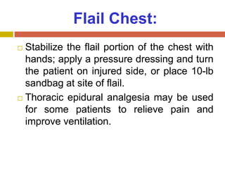 Flail Chest:
 Stabilize the flail portion of the chest with
hands; apply a pressure dressing and turn
the patient on injured side, or place 10-lb
sandbag at site of flail.
 Thoracic epidural analgesia may be used
for some patients to relieve pain and
improve ventilation.
 