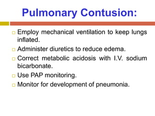 Pulmonary Contusion:
 Employ mechanical ventilation to keep lungs
inflated.
 Administer diuretics to reduce edema.
 Correct metabolic acidosis with I.V. sodium
bicarbonate.
 Use PAP monitoring.
 Monitor for development of pneumonia.
 
