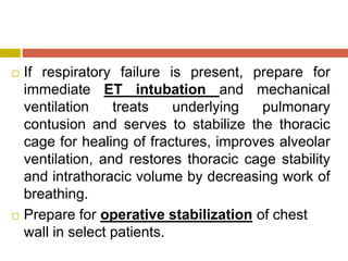  If respiratory failure is present, prepare for
immediate ET intubation and mechanical
ventilation treats underlying pulmonary
contusion and serves to stabilize the thoracic
cage for healing of fractures, improves alveolar
ventilation, and restores thoracic cage stability
and intrathoracic volume by decreasing work of
breathing.
 Prepare for operative stabilization of chest
wall in select patients.
 