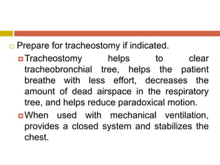  Prepare for tracheostomy if indicated.
Tracheostomy helps to clear
tracheobronchial tree, helps the patient
breathe with less effort, decreases the
amount of dead airspace in the respiratory
tree, and helps reduce paradoxical motion.
When used with mechanical ventilation,
provides a closed system and stabilizes the
chest.
 