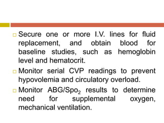  Secure one or more I.V. lines for fluid
replacement, and obtain blood for
baseline studies, such as hemoglobin
level and hematocrit.
 Monitor serial CVP readings to prevent
hypovolemia and circulatory overload.
 Monitor ABG/Spo2 results to determine
need for supplemental oxygen,
mechanical ventilation.
 