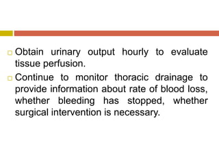  Obtain urinary output hourly to evaluate
tissue perfusion.
 Continue to monitor thoracic drainage to
provide information about rate of blood loss,
whether bleeding has stopped, whether
surgical intervention is necessary.
 