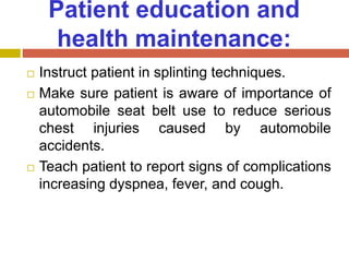 Patient education and
health maintenance:
 Instruct patient in splinting techniques.
 Make sure patient is aware of importance of
automobile seat belt use to reduce serious
chest injuries caused by automobile
accidents.
 Teach patient to report signs of complications
increasing dyspnea, fever, and cough.
 