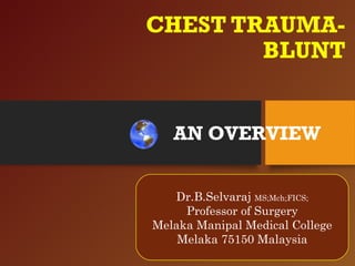 CHEST TRAUMA-
BLUNT
Dr.B.Selvaraj MS;Mch;FICS;
Professor of surgery
Melaka Manipal Medical College
Melaka 75150 Malaysia
AN OVERVIEW
Dr.B.Selvaraj MS;Mch;FICS;
Professor of Surgery
Melaka Manipal Medical College
Melaka 75150 Malaysia
 