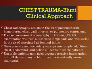 CHEST TRAUMA-Blunt
Clinical Approach
Chest radiography assists in the dx of pneumothorax,
hemothorax, chest wall injuries, or pulmonary contusions.
Focused assessment sonography in trauma (FAST)
examination will rule out cardiac tamponade and will assist
in the dx of associated abdominal injury.
Once primary and secondary surveys are completed, obtain
chest, abdominal, and pelvic CT scans in stable patients.
Unstable patients may need urgent operative intervention,
but ED thoracotomy in blunt trauma is virtually never
successful.
 