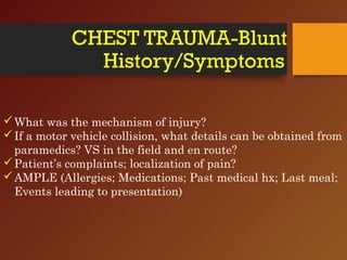 CHEST TRAUMA-Blunt
History/Symptoms
What was the mechanism of injury?
If a motor vehicle collision, what details can be obtained from
paramedics? VS in the field and en route?
Patient’s complaints; localization of pain?
AMPLE (Allergies; Medications; Past medical hx; Last meal;
Events leading to presentation)
 