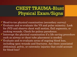 CHEST TRAUMA-Blunt
Physical Exam/Signs
Head-to-toe physical examination (secondary survey)
Evaluate and re-evaluate the VS and pulse oximetry. Look
for JVD and observe chest wall motion, flail segments, or
sucking wounds. Check for pulsus paradoxus.
Interrupt the physical examination if a life-saving procedure
such as airway or chest tube placement is needed.
Evaluate and re-evaluate areas of ongoing blood loss,
including open wounds and fractures. Are there associated
abdominal, pelvic, or extremity injuries that could account
for blood loss?
 