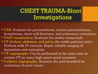 CHEST TRAUMA-Blunt
Investigations
CXR: Evaluate for pneumothorax, tension pneumothorax,
hemothorax, chest wall fractures, and pulmonary contusions.
FAST examination: Evaluate for cardiac tamponade.
CT of chest, abdomen, and pelvis (for stable patients only):
Perform with IV contrast. Rapid, reliable imaging of
lacerations and contusions.
CT angiography: Can be performed at the same time as
routine CT on many high-speed spiral scanners.
Catheter angiography: Remains the gold standard for
evaluation of aortic injury.
 