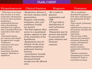 CHEST TRAUMA-Blunt
Rib Fractures
Etiopathogenesis Clinical Features Diagnosis Treatment
- Flail chest is an injury
that involves 3 or more
consecutive rib fractures
in two or more locations,
producing a
comminuted fracture
with a free-floating,
unstable bony segment
that is detached from the
remainder of the chest
wall.
-Associated injuries
are common and should
be aggressively sought.
-Pulmonary
contusion is the most
common local
disturbance in
association with flail
segment. Mortality is
significant.
-Respiratory distress is
the most common initial
presentation.
Dyspnea, tachycardia,
tachypnea, pain, and
tenderness usually
are present.
-The flail segment often
moves in a paradoxical
motion, opposite to that
of the remainder of the
hemithorax.
-Respirations may be
labored. As the acute
condition progresses,
pulmonary function
worsens.
-Auscultation virtually
always demonstrates
decreased breath
sounds over the affected
area.
-Dx is made by
physical
examination and
CXR.
-CT may help in
identification of
early pulmonary
contusion.
-Hypoxemia may be
present and should
be assessed with
pulse oximetry and
blood gas
analyses.
-The tx modalities
described for patients
with chest wall fractures
are appropriate for flail
chest.
-Pain control, pulmonary
toilet, and
supplemental oxygen are
the primary therapies for
pulmonary
contusions.
-The severity of flail
injuries and associated
contusions frequently
require endotracheal
intubation and
positive pressure
mechanical ventilation-
IPPV.
-Optimal ventilatory
management is crucial
-Judicial IV fluids to
avoid fluid overload.
FLAIL CHEST
 