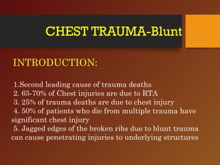 CHEST TRAUMA-Blunt
INTRODUCTION:
1.Second leading cause of trauma deaths
2. 65-70% of Chest injuries are due to RTA
3. 25% of trauma deaths are due to chest injury
4. 50% of patients who die from multiple trauma have
significant chest injury
5. Jagged edges of the broken ribs due to blunt trauma
can cause penetrating injuries to underlying structures
 