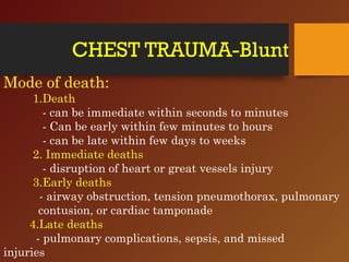 CHEST TRAUMA-Blunt
Mode of death:
1.Death
- can be immediate within seconds to minutes
- Can be early within few minutes to hours
- can be late within few days to weeks
2. Immediate deaths
- disruption of heart or great vessels injury
3.Early deaths
- airway obstruction, tension pneumothorax, pulmonary
contusion, or cardiac tamponade
4.Late deaths
- pulmonary complications, sepsis, and missed
injuries
 