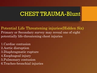 CHEST TRAUMA-Blunt
Potential Life Threatening injuries(Hidden Six)
Primary or Secondary survey may reveal one of eight
potentially life-threatening chest injuries
1.Cardiac contusion
2.Aortic disruption
3.Diaphragmatic rupture
4.Esophageal injury
5.Pulmonary contusion
6.Tracheo-bronchial injuries
 