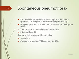 Spontaneous pneumothorax
 Ruptured bleb→ air flow from the lungs into the pleural
spaces→ positive pleural pressure→ compressed lung.
 Lung collapse until an equilibrium is achieved or the rupture
seals
 Vital capacity & ↓ partial pressure of oxygen
 Primary/idiopathic
Rapture apical subpleural bleb or bullae
 Secondary
 Chronic obstruction-COPD account for 50%
5/29/2023
13
 