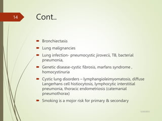 Cont..
 Bronchiectasis
 Lung malignancies
 Lung infection- pneumocystic jirovecii, TB, bacterial
pneumonia,
 Genetic disease-cystic fibrosis, marfans syndrome ,
homocystinuria
 Cystic lung disorders – lymphangioleimyomatosis, diffuse
Langerhans cell histiocytosis, lymphocytic interstitial
pneumonia, thoracic endometriosis (catemanial
pneumothorax)
 Smoking is a mojor risk for primary & secondary
5/29/2023
14
 