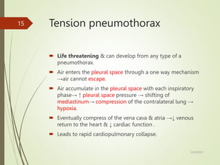 Tension pneumothorax
 Life threatening & can develop from any type of a
pneumothorax.
 Air enters the pleural space through a one way mechanism
→air cannot escape.
 Air accumulate in the pleural space with each inspiratory
phase→ ↑ pleural space pressure → shifting of
mediastinum→ compression of the contralateral lung →
hypoxia.
 Eventually compress of the vena cava & atria →↓ venous
return to the heart & ↓ cardiac function .
 Leads to rapid cardiopulmonary collapse.
5/29/2023
15
 