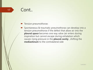 Cont..
 Tension pneumothorax:
 Spontaneous & traumatic pneumothorax can develop into a
tension pneumothorax if the defect that allow air into the
pleural space becomes one way valve (air enters during
inspiration but cannot escape during exhalation which
causes rising pressure in the pleural cavity , shifting the
mediastinum to the contralateral side
5/29/2023
17
 