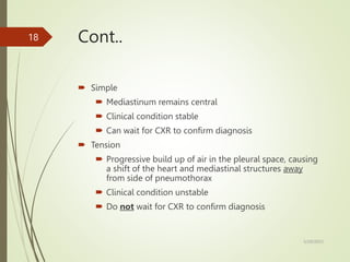 Cont..
 Simple
 Mediastinum remains central
 Clinical condition stable
 Can wait for CXR to confirm diagnosis
 Tension
 Progressive build up of air in the pleural space, causing
a shift of the heart and mediastinal structures away
from side of pneumothorax
 Clinical condition unstable
 Do not wait for CXR to confirm diagnosis
5/29/2023
18
 