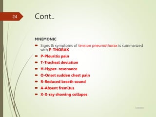 Cont..
MNEMONIC
 Signs & symptoms of tension pneumothorax is summarized
with P-THORAX
 P-Pleuritis pain
 T-Tracheal deviation
 H-Hyper- resonance
 O-Onset sudden chest pain
 R-Reduced breath sound
 A-Absent fremitus
 X-X-ray showing collapes
5/29/2023
24
 