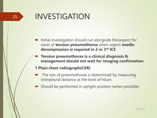 INVESTIGATION
 Initial investigation should run alongside this(expect for
cases of tension pneumothorax when urgent needle
decompression is required in 2 or 3rd ICS
 Tension pneumothorax is a clinical diagnosis &
management should not wait for imaging confirmation
1 Plain chest radiograph(CXR)
 The size of pneumothorax is determined by measuring
interpleural distance at the level of hilum.
 Should be performed in upright position (when possible)
5/29/2023
25
 