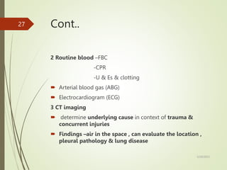 Cont..
2 Routine blood –FBC
-CPR
-U & Es & clotting
 Arterial blood gas (ABG)
 Electrocardiogram (ECG)
3 CT imaging
 determine underlying cause in context of trauma &
concurrent injuries
 Findings –air in the space , can evaluate the location ,
pleural pathology & lung disease
5/29/2023
27
 