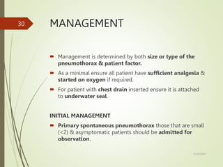 MANAGEMENT
 Management is determined by both size or type of the
pneumothorax & patient factor.
 As a minimal ensure all patient have sufficient analgesia &
started on oxygen if required.
 For patient with chest drain inserted ensure it is attached
to underwater seal.
INITIAL MANAGEMENT
 Primary spontaneous pneumothorax those that are small
(<2) & asymptomatic patients should be admitted for
observation.
5/29/2023
30
 