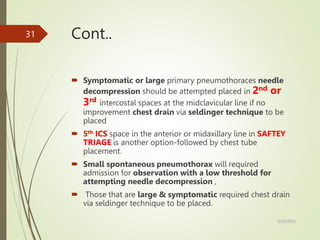 Cont..
 Symptomatic or large primary pneumothoraces needle
decompression should be attempted placed in 2nd or
3rd intercostal spaces at the midclavicular line if no
improvement chest drain via seldinger technique to be
placed
 5th ICS space in the anterior or midaxillary line in SAFTEY
TRIAGE is another option-followed by chest tube
placement.
 Small spontaneous pneumothorax will required
admission for observation with a low threshold for
attempting needle decompression ,
 Those that are large & symptomatic required chest drain
via seldinger technique to be placed.
5/29/2023
31
 
