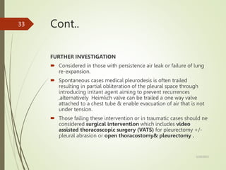 Cont..
FURTHER INVESTIGATION
 Considered in those with persistence air leak or failure of lung
re-expansion.
 Spontaneous cases medical pleurodesis is often trailed
resulting in partial obliteration of the pleural space through
introducing irritant agent aiming to prevent recurrences
,alternatively Heimlich valve can be trailed a one way valve
attached to a chest tube & enable evacuation of air that is not
under tension.
 Those failing these intervention or in traumatic cases should ne
considered surgical intervention which includes video
assisted thoracoscopic surgery (VATS) for pleurectomy +/-
pleural abrasion or open thoracostomy& pleurectomy .
5/29/2023
33
 