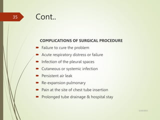 Cont..
COMPLICATIONS OF SURGICAL PROCEDURE
 Failure to cure the problem
 Acute respiratory distress or failure
 Infection of the pleural spaces
 Cutaneous or systemic infection
 Persistent air leak
 Re-expansion pulmonary
 Pain at the site of chest tube insertion
 Prolonged tube drainage & hospital stay
5/29/2023
35
 