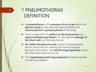 1 PNEUMOTHORAX
DEFINITION
 A pneumothorax is the presence of air or gas within the
pleural cavity i.e. the potential spaces between the
visceral pleural & parietal pleural of the lungs.
 This is usually from the defect on the lung surface e.g.
rapture bullae(Large blister ) or through the damage of
the chest wall e.g. following trauma.
 Air within the pleural cavity causes the physiological
pleural seal to be lost ,meaning the normal negative
pressure in this space , that aid the lung expanding within
the chest wall movement is lost.
 This impedes(prevent) lung expansion & leads to partial
or total lung collapse.
5/29/2023
4
 