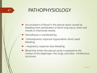 PATHOPHYSIOLOGY
 Accumulation of blood in the pleural space caused by
bleeding from; penetration or blunt lung injury, chest wall
vessels or intercostal vessels.
 Hemothorax is manifested by;
 >hemodynamic response-hypovolemic shock rapid
bleeding.
 >respiratory response-slow bleeding.
 Blood that enters the pleural cavity is exposed to the
motion of the diaphragm, the lungs, and other intrathoracic
structures.
5/29/2023
47
 