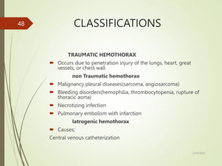 CLASSIFICATIONS
TRAUMATIC HEMOTHORAX
 Occurs due to penetration injury of the lungs, heart, great
vessels, or chest wall
non Traumatic hemothorax
 Malignancy pleural diseases(sarcoma, angiosarcoma)
 Bleeding disorders(hemophilia, thrombocytopenia, rupture of
thoracic aorta)
 Necrotizing infection
 Pulmonary embolism with infarction
Iatrogenic hemothorax
 Causes;
Central venous catheterization
5/29/2023
48
 