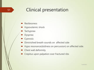 Clinical presentation
 Restlessness
 Hypovolemic shock
 Tachypnea
 Dyspnea
 Cyanosis
 Diminished breath sounds on affected side
 Hypo resonance(dullness on percussion) on affected side.
 Chest wall deformity
 Crepitus upon palpation over fractured ribs
5/29/2023
51
 