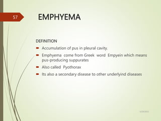 EMPHYEMA
DEFINITION
 Accumulation of pus in pleural cavity.
 Emphyema come from Greek word Empyein which means
pus-producing suppurates
 Also called Pyothorax
 Its also a secondary disease to other underlyind diseases
5/29/2023
57
 