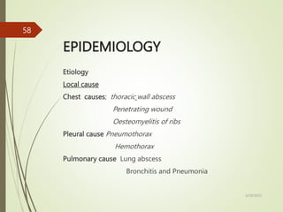 EPIDEMIOLOGY
Etiology
Local cause
Chest causes; thoracic wall abscess
Penetrating wound
Oesteomyelitis of ribs
Pleural cause Pneumothorax
Hemothorax
Pulmonary cause Lung abscess
Bronchitis and Pneumonia
5/29/2023
58
 