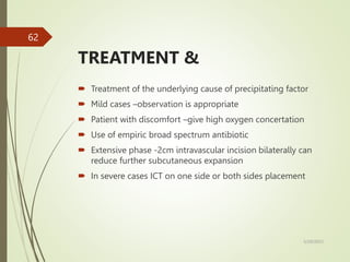 TREATMENT &
 Treatment of the underlying cause of precipitating factor
 Mild cases –observation is appropriate
 Patient with discomfort –give high oxygen concertation
 Use of empiric broad spectrum antibiotic
 Extensive phase -2cm intravascular incision bilaterally can
reduce further subcutaneous expansion
 In severe cases ICT on one side or both sides placement
5/29/2023
62
 